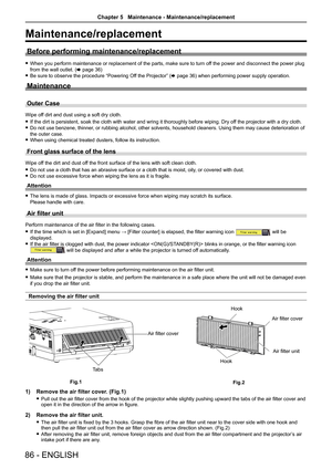 Page 8686 - ENGLISH
Maintenance/replacement
Before performing maintenance/replacement
 
f When you perform maintenance or replacement of the parts, make sure to turn of f the power and disconnect the power plug 
from the wall outlet. (x page 36)
 
f Be sure to observe the procedure “Powering Off the Projector” (x page 36) when performing power supply operation.
Maintenance
Outer Case
Wipe off dirt and dust using a soft dry cloth.
 
f If the dirt is persistent, soak the cloth with water and wring it thorou\
ghly...