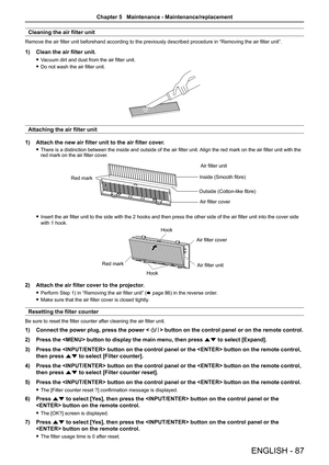 Page 87ENGLISH - 87
Cleaning the air filter unit
Remove the air filter unit beforehand according to the previously described procedure in “Removing the air filter unit”.
1) Clean the air filter unit.
 
f Vacuum dirt and dust from the air filter unit.
 
f Do not wash the air filter unit.
Attaching the air filter unit
1)  Attach the new air filter unit to the air filter cover.
 
f There is a distinction between the inside and outside of the air filter unit.  Align the red mark on the air filter unit with the 
red...