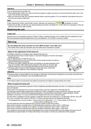 Page 8888 - ENGLISH
Attention
 
f Do not disassemble the air filter unit.
 
f When attaching the air filter unit, make sure that the projector is stable, and work in an environment that is safe, even in the 
event of the air filter unit dropping.
 
f Make sure that the air filter unit is properly attached before using the projector . If it is not attached, the projector will suck in 
dirt and dust causing a malfunction.
Note
 
f After cleaning the air filter, reset the filter counter. Otherwise, the warning...