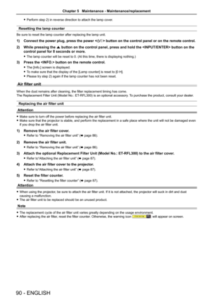 Page 9090 - ENGLISH
 
f Perform step 2) in reverse direction to attach the lamp cover. 
Resetting the lamp counter
Be sure to reset the lamp counter after replacing the lamp unit.
1)  Connect the power plug, press the power < v/b> button on the control panel or on the remote control.
2)  While pressing the  a button on the control panel, press and hold the  button on\
 the 
control panel for 8 seconds or more.
 
f The lamp counter will be reset to 0. (At this time, there is displaying nothing.)
3)  Press the...