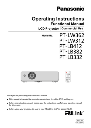 Page 1Operating Instructions
Functional Manual
LCD Projector   Commercial Use
Thank you for purchasing this Panasonic Product.
 ■ This manual is intended for products manufactured from May 2016 and beyo\
nd.
 ■ Before operating this product, please read the instructions carefully, and save this manual 
for future use.
 ■ Before using your projector, be sure to read “Read this first!” (x pages 2 to 9).
  Model No.	 PT-LW362
			PT-LW312
			PT-LB412
			PT-LB382
			PT-LB332
ENGLISH
TQBJ0839-2 
