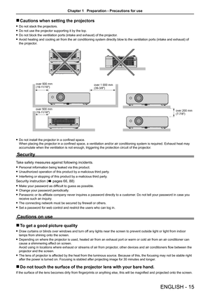 Page 15ENGLISH - 15
 rCautions when setting the projectors
 fDo not stack the projectors.
 fDo not use the projector supporting it by the top.
 fDo not block the ventilation ports (intake and exhaust) of the projector.
 fAvoid heating and cooling air from the air conditioning system directly blow to the ventilation ports (intake and exhaust) of 
the projector.
 fDo not install the projector in a confined space.  
When placing the projector in a confined space, a ventilation and/or air conditioning system is...