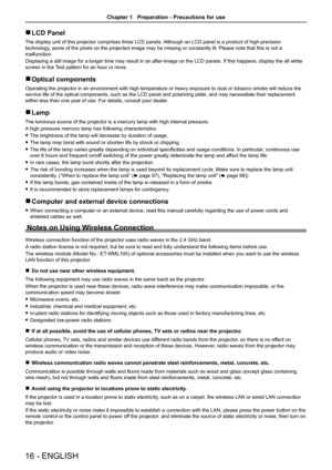 Page 1616 - ENGLISH
 rLCD Panel
The display unit of this projector comprises three LCD panels. Although an LCD panel is a product of high-precision 
technology, some of the pixels on the projected image may be missing or constantly lit. Please note that this is not a 
malfunction. 
Displaying a still image for a longer time may result in an after-image on the LCD panels. If this happens, display the all white 
screen in the Test pattern for an hour or more.
 rOptical components
Operating the projector in an...