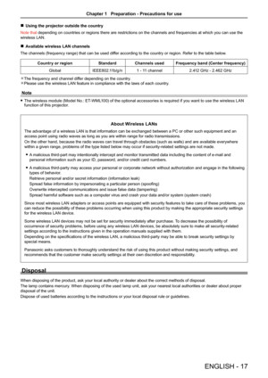 Page 17ENGLISH - 17
 rUsing the projector outside the country
Note that depending on countries or regions there are restrictions on the channels\
 and frequencies at which you can use the 
wireless LAN.
 rAvailable wireless LAN channels
 
The channels (frequency range) that can be used differ according to the country or region. Refer to the table below.
Country or regionStandardChannels usedFrequency band (Center frequency)
GlobalIEEE802.11b/g/n1 - 11 channel2.412 GHz - 2.462 GHz
The frequency and channel...