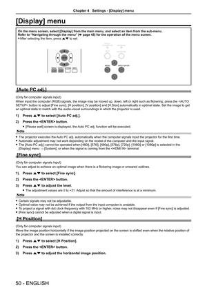 Page 5050 - ENGLISH
[Display] menu
On the menu screen, select [Display] from the main menu, and select an i\
tem from the sub-menu.Refer to “Navigating through the menu” (x page 45) for the operation of the menu screen.
 fAfter selecting the item, press as to set.
[Auto PC adj.]
(Only for computer signals input)
When input the computer (RGB) signals, the image may be moved up, down, left or right such as flickering, press the  button to adjust [Fine sync], [H position], [V position] and [H.Size] automatically...