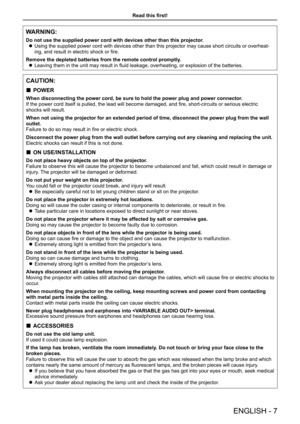 Page 7Read this first!
ENGLISH - 7
WARNING:
Do not use the supplied power cord with devices other than this projecto\
r.
 zUsing the supplied power cord with devices other than this projector may\
 cause short circuits or overheat-
ing, and result in electric shock or fire.
Remove the depleted batteries from the remote control promptly.
 zLeaving them in the unit may result in fluid leakage, overheating, or explosion of the batteries.
CAUTION:
 „POWER
When disconnecting the power cord, be sure to hold the...