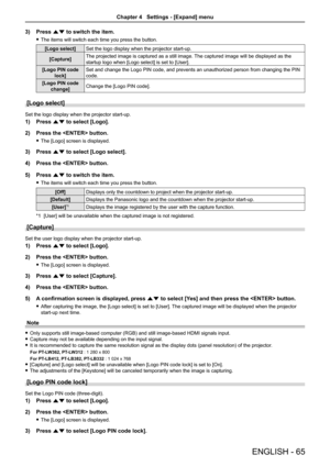 Page 65ENGLISH - 65
3) Press as to switch the item.
 fThe items will switch each time you press the button.
[Logo select]Set the logo display when the projector start-up.
[Capture]The projected image is captured as a still image. The captured image will be displayed as the 
startup logo when [Logo select] is set to [User].
[Logo PIN code 
lock]
Set and change the Logo PIN code, and prevents an unauthorized person from changing the PIN 
code.
[Logo PIN code 
change]Change the [Logo PIN code].
[Logo select]
Set...