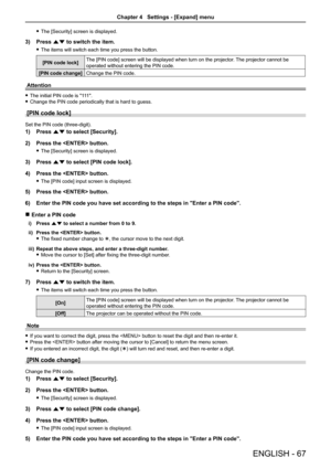 Page 67ENGLISH - 67
 fThe [Security] screen is displayed.
3) Press as to switch the item.
 fThe items will switch each time you press the button.
[PIN code lock]The [PIN code] screen will be displayed when turn on the projector. The projector cannot be 
operated without entering the PIN code.
[PIN code change]Change the PIN code.
Attention
 fThe initial PIN code is "111".
 fChange the PIN code periodically that is hard to guess.
[PIN code lock]
Set the PIN code (three-digit).
1) Press as to select...