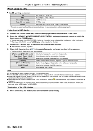 Page 8080 - ENGLISH
When using Mac OS
 rMac OS operating environment
OSMac OS X 10.7, 10.8, 10.9
CPUPower PC G4 1GHz or faster
Amount of memory512 MB or more
Hard-disk free space20 MB or more
DisplayResolution 640 x 480 or more, 1 600 x 1 200 or less
 fThere is no guarantee for all the computers that meet the above conditio\
ns will operate properly. 
Projecting the USB display
1) Connect the  terminal of the projector to a computer with a USB cable.
2) Press the  button on the remote control or switch the...