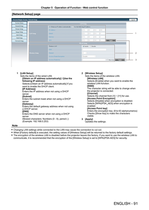 Page 91ENGLISH - 91
[Network Setup] page
 
1 [LAN Setup]
Sets the items of the wired LAN.[Obtain an IP address automatically] / [Use the following IP address]
Selects [Obtain an IP address automatically] if you 
want to enable the DHCP client.[IP Address]Enters the IP address when not using a DHCP server.[Subnet]Enters the subnet mask when not using a DHCP server.[Gateway]Enters the default gateway address when not using a DHCP server.[DNS]Enters the DNS server when not using a DHCP server.Allowed characters:...