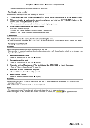 Page 99ENGLISH - 99
 fPerform step 2) in reverse direction to attach the lamp cover. 
Resetting the lamp counter
Be sure to reset the lamp counter after replacing the lamp unit.
1) Connect the power plug, press the power  button on the control panel or on the remote control.
2) While pressing the a button on the control panel, press and hold the  button on\
 the 
control panel for eight seconds or more.
 fThe lamp counter will be reset to 0. (At this time, there is displaying nothing.)
3) Press the  button on...