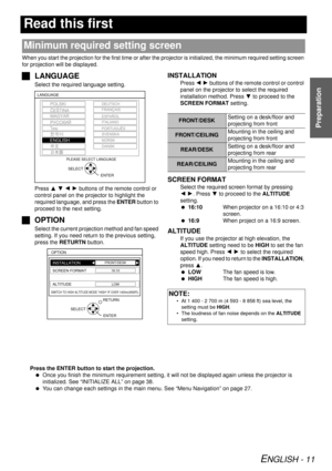 Page 11ENGLISH - 11
Preparation
Read this first
When you start the projection for the first time or after the projector is initialized, the minimum required setting screen 
for projection will be displayed.
J LANGUAGE
Select the required language setting.
Press  F G  I  H buttons of the remote control or 
control panel on the projector to highlight the 
required language, and press the  ENTER button to 
proceed to the next setting.
J OPTION
Select the current projection method and fan speed 
setting. If you...