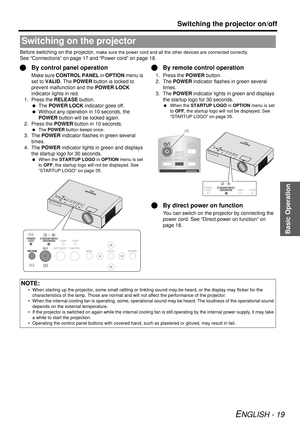 Page 19Basic Operation
Switching the projector on/off
ENGLISH - 19
Before switching on the projector, make sure the power cord and all the other devices are connected correctly.
See “Connections” on page 17 and “Power cord” on page 18.
QBy control panel operation
Make sure  CONTROL PANEL  in OPTION menu is 
set to  VALID . The POWER button is locked to 
prevent malfunction and the  POWER LOCK 
indicator lights in red.
1. Press the RELEASE button.  The  POWER LOCK indicator goes off.
  Without any operation in...