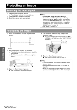 Page 22ENGLISH - 22
Basic Operation
Projecting an image
1. Switch on the connected devices.
 Press the play button of the required device.
2. Detect the input signal automatically.
3. Switch the aspect ratio automatically.
1. Place the projector at the right angle from the 
screen.
2. Adjust the vertical angle of the projector.
  Press the front leg adjuster buttons and adjust the 
vertical angle.
  See “Front leg adjusters and throwing angle” on 
page 16.
3. Open the Zoom-Focus ring cover.
 See “Zoom-Focus...