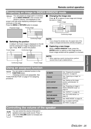 Page 25Basic Operation
Remote control operation
ENGLISH - 25
You can project an image split in 2 windows 
as an INDEX-WINDOW . One is frozen and 
stored in memory, and displayed on the 
screen’s left side while di splaying subsequent image 
continues on the right.
Press the MENU or  RETURN button to escape.
QSwitching the position
In default, the frozen image is displayed on the left 
and the subsequent image is displayed on the 
right. Press  IH to switch the position.
QChanging the image size
Press  F G to...