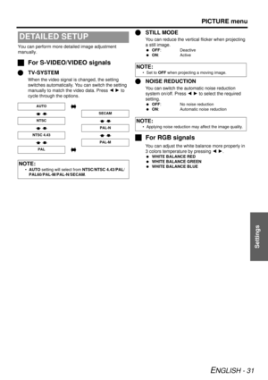 Page 31PICTURE menu
ENGLISH - 31
Settings
You can perform more detailed image adjustment 
manually.
JFor S-VIDEO/VIDEO signals
Q TV-SYSTEM
When the video signal is changed, the setting 
switches automatically. You can switch the setting 
manually to match the video data. Press  I H to 
cycle through the options.
Q STILL MODE
You can reduce the vertical flicker when projecting 
a still image.
 OFF: Deactive
  ON: Active
Q NOISE REDUCTION
You can switch the automatic noise reduction 
system on/off. Press  I H  to...