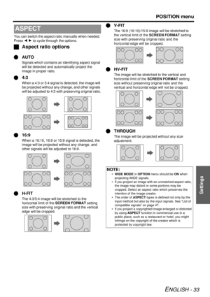 Page 33POSITION menu
ENGLISH - 33
Settings
You can switch the aspect ratio manually when needed. 
Press I H  to cycle through the options.
J Aspect ratio options
Q AUTO
Signals which contains an identifying aspect signal 
will be detected and auto matically project the 
image in proper ratio.
Q 4:3
When a 4:3 or 5:4 signal  is detected, the image will 
be projected without any change, and other signals 
will be adjusted to 4:3 with  preserving original ratio.
Q16:9
When a 16:10, 16:9 or 15:9 signal is detected,...