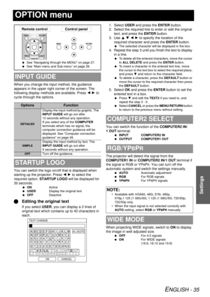 Page 35ENGLISH - 35
Settings
OPTION menu
When you change the input method, the guidance 
appears in the upper right corner of the screen. The 
following display methods are available. Press I H  to 
cycle through the options.
You can switch the logo on/off that is displayed when 
starting up the projector. Press  I H to select the 
required option.  STARTUP LOGO  will be displayed for 
30 seconds.
  ON Active
  USER Display the original text
  OFF Deactive
QEditing the original text
If you select USER , you can...