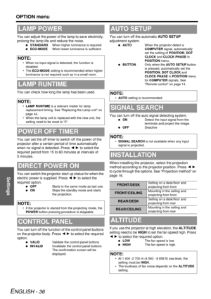 Page 36Settings
OPTION menu
ENGLISH - 36
You can adjust the power of the lamp to save electricity, 
prolong the lamp life and reduce the noise.
 STANDARD When higher luminance is required
  ECO-MODE When lower luminance is sufficient
You can check how long the lamp has been used.
You can set the off timer to  switch off the power of the 
projector after a certain period of time automatically 
when no signal is detected. Press  I H to select the 
required period from 15 to 60 minutes at intervals of 
5 minutes....