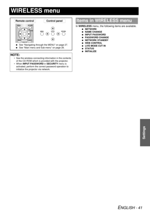 Page 41ENGLISH - 41
Settings
WIRELESS menu
In WIRELESS menu, the following items are available.
  NETWORK
  NAME CHANGE
  INPUT PASSWORD
  PASSWORD CHANGE
  NETWORK STANDBY
  WEB CONTROL
  LIVE MODE CUT IN
  STATUS
  INITIALIZE
NOTE:
• See the wireless connecting information in the contents 
of the CD-ROM which is provided with the projector.
• When  INPUT PASSWORD  in SECURITY menu is 
activated, perform the correct password operation to 
initialize the projector via network.
MENURETURN
Remote control Control...