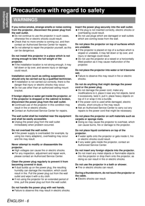 Page 6Important 
Information
ENGLISH - 6
Precautions with regard to safety
If you notice smoke, strange smells or noise coming 
from the projector, disconnect the power plug from 
the wall outlet.
  Do not continue to use the projector in such cases, 
otherwise fire or electric shocks could result.
  Check that no more smoke is coming out, and then 
contact an Authorized Service Center for repairs.
  Do not attempt to repair the  projector yourself, as this 
can be dangerous.
Do not install this projecto r in...