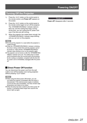 Page 27Powering ON/OFF
ENGLISH - 27
Basic Operation
Press the  button on the control panel or 
the remote control, and Power off? appears on 
the screen.
Press the  button on the control panel or  
the remote control again to turn off the projector. 
The  indicator starts to 
blink red, and the cooling fans keep running. 
At this time, you can unplug the AC power cord 
even if the fans are still running.
When the projector has cooled down enough, the 3 ) 
 indicator stops blinking 
and you can turn on the...