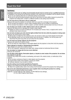 Page 4Read this first!
4 - ENGLISH
Important 
 
InformationWARNING:
Installation work (such as ceiling mount bracket) should only be carried out by a qualified technician.
If installation is not carried out and secured correctly it can cause injury or accidents, such as electric shocks.
Do not use anything other than an authorized ceiling mount bracket. z
Be sure to use the provided accessory wire with an eye bolt as an extra safety measure to prevent the  z
projector from falling down. (Install in a different...