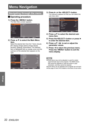 Page 3232 - ENGLISH
Settings
Menu Navigation
Navigating through the menu
Operating procedure J
Press the  button.1 ) 
The Main Menu screen appears.
Press ▲▼ to select the Main Menu 2 ) 
item.
Select the desired item from the 7 items: [Input], 
[PC adjust], [Image select], [Image adjust], 
[Screen], [Setting], [Information]. The selected 
item is highlighted with an orange cursor and the 
submenu of the selected item appears on the 
right.
Press ► or the  button.3 ) 
The submenu appears so that you can select...