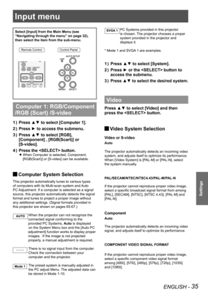 Page 35ENGLISH - 35
Settings
Input menu
Select [Input] from the Main Menu (see 
“Navigating through the menu” on page 32), 
then select the item from the sub-menu.
Remote ControlControl Panel
 Computer 1: RGB/Component 
/RGB (Scart) /S-video
Press ▲▼ to select [Computer 1]. 1 ) 
Press ► to access the submenu.2 ) 
Press ▲▼ to select [RGB], 3 ) 
[Component] , [RGB(Scart)] or 
[S-video].
Press the  button.4 ) 
When Computer is selected, Component,  z
[RGB(Scart)] or [S-video] can be available. 
 JComputer System...