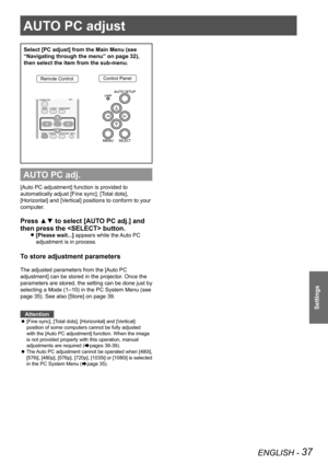 Page 37AUTO PC adjust 
ENGLISH - 37
Settings
AUTO PC adjust 
Select [PC adjust] from the Main Menu (see 
“Navigating through the menu” on page 32), 
then select the item from the sub-menu.
Remote ControlControl Panel
AUTO PC adj.
[Auto PC adjustment] function is provided to 
automatically adjust [Fine sync], [Total dots], 
[Horizontal] and [Vertical] positions to conform to your 
computer.
Press ▲▼ to select [AUTO PC adj.] and 
then press the  button. 
[Please wait...] z appears while the Auto PC 
adjustment is...