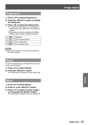 Page 43Image adjust 
ENGLISH - 43
Settings
Progressive
Press ▲▼ to select [Progressive].1 ) 
Press the  button to display 2 ) 
the dialog box.
Press ◄► to select the desired item.3 ) 
An interlaced video signal can be displayed in  z
progressive mode. Select one of the following 
options.
Progressive cannot be selected when [480p],  z
[576p], [720p], [1035i] or [1080i] is selected.
OffDisabled
L1For an active picture
L2For a still picture
FilmFor watching a film
Note
When input video signal to the projector,...