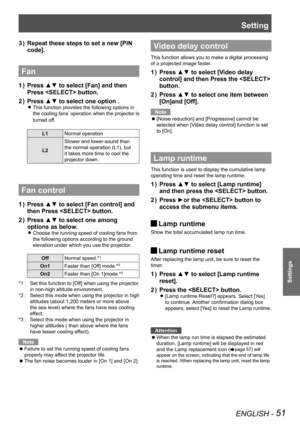 Page 51Setting
ENGLISH - 51
Settings
Repeat these steps to set a new [PIN 3 ) 
code].
Fan  
Press ▲▼ to select [Fan] and then 1 ) 
Press  button.
Press ▲▼ to select one option .2 ) 
This function provides the following options in  z
the cooling fans’ operation when the projector is 
turned off.
L1Normal operation
L2
Slower and lower-sound than 
the normal operation (L1), but 
it takes more time to cool the 
projector down.
Fan control
Press ▲▼ to select [Fan control] and 1 ) 
then Press  button.
Press ▲▼ to...