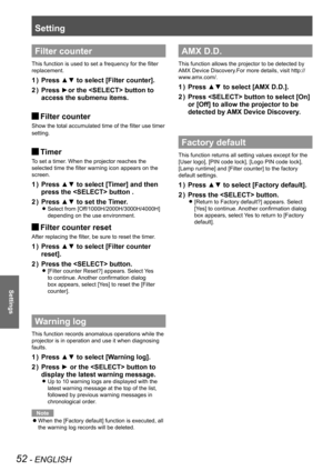 Page 52Setting
52 - ENGLISH
Settings
Filter counter
This function is used to set a frequency for the filter 
replacement.
Press ▲▼ to select [Filter counter].1 ) 
Press ►or the  button to 2 ) 
access the submenu items.
Filter counter J
Show the total accumulated time of the filter use timer
setting.
Timer J
To set a timer. When the projector reaches the 
selected time the filter warning icon appears on the 
screen.
Press ▲▼ to select [Timer] and then 1 ) 
press the  button .
Press ▲▼ to set the Timer.2 )...