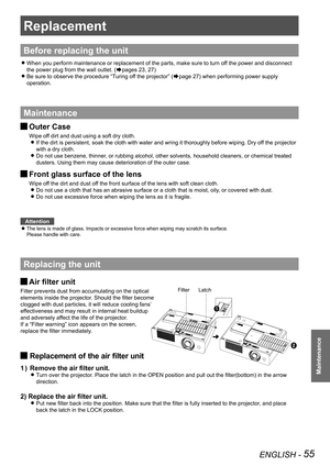 Page 55ENGLISH - 55
Maintenance
Replacement
Before replacing the unit
When you perform maintenance or replacement of the parts, make sure to t\
urn off the power and disconnect  z
the power plug from the wall outlet. (Æpages 23, 27)
Be sure to observe the procedure “Turing off the projector” ( zÆpage 27) when performing power supply 
operation.
Maintenance
Outer Case J
Wipe off dirt and dust using a soft dry cloth.
If the dirt is persistent, soak the cloth with water and wring it thoroughly before wiping. Dry...