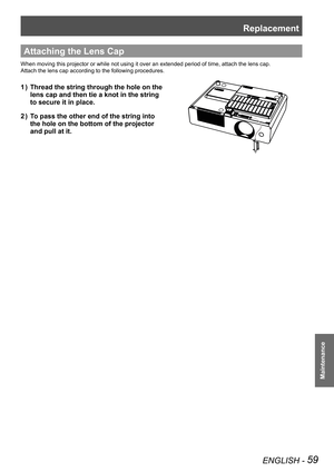 Page 59Replacement
ENGLISH - 59
Maintenance
Attaching the Lens Cap
When moving this projector or while not using it over an extended period of time, attach the lens cap.
Attach the lens cap according to the following procedures.
Thread the string through the hole on the              1 ) 
lens cap and then tie a knot in the string               
to secure it in place.
To pass the other end of the string into                2 ) 
the hole on the bottom of the projector                
and pull at it. 