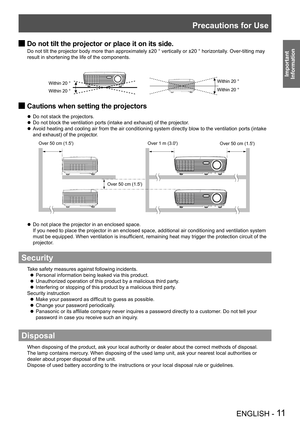 Page 11Precautions for Use
ENGLISH - 11
Important 
 
Information
Do not tilt the projector or place it on its side. J
Do not tilt the projector body more than approximately ±20 ° vertically or ±20 ° horizontally. Over-tilting may 
result in shortening the life of the components.
Within 20 °Within 20 °
Within 20 ° Within 20 °
Cautions when setting the projectors J
Do not stack the projectors. z
Do not block the ventilation ports (intake and exhaust) of the projector
. z
Avoid heating and cooling air from the air...