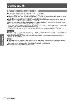 Page 2222 - ENGLISH
Getting Started
Connections
Before connecting to the projector
Read carefully the instruction manual for the device to be connected. z
Turn off the power switch of the devices before connecting cables. z
If any connection cable is not supplied with the device, or if no optional cable is available for connection of the  z
device, prepare a necessary system connection cable to suit the device.
Video signals containing too much jitter may cause the images on the screen to randomly wobble or...