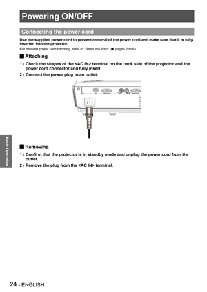 Page 24Powering ON/OFF
24 - ENGLISH
Basic Operation
Powering ON/OFF
Basic Operation
Connecting the power cord
Use the supplied power cord to prevent removal of the power cord and mak\
e sure that it is fully 
inserted into the projector.
For detailed power cord handling, refer to “Read this first!” (Æ pages 2 to 6).
Attaching J
Check the shapes of the  terminal on the back side of the project\
or and the 1 ) 
power cord connector and fully insert.
Connect the power plug to an outlet.2 ) 
Removing J
Confirm that...