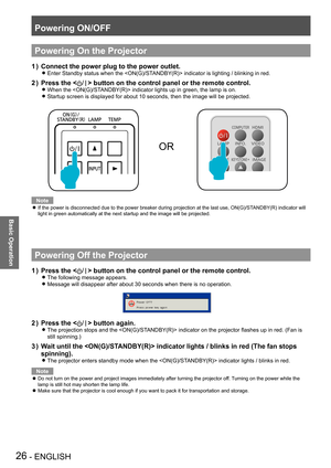 Page 26Powering ON/OFF
26 - ENGLISH
Basic Operation
Powering On the Projector
Connect the power plug to the power outlet.1 ) 
Enter Standby status when the  indicator is lighting / blinking in red. z
Press the  button on the control panel or the remote control.
When the  indicator lights up in green, the lamp is on. z
Startup screen is displayed for about 10 seconds, then the image will be projected.  z
OR
Note
If the power is disconnected due to the power breaker during projection at the last use,...