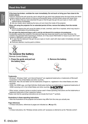 Page 6Read this first!
6 - ENGLISH
Important 
 
InformationIf the lamp has broken, ventilate the room immediately. Do not touch or bring your face close to the 
broken pieces.
Failure to observe this will cause the user to absorb the gas which was released when the lamp broke and which 
contains nearly the same amount of mercury as fluorescent lamps, and the broken pieces will cause injury.
If you believe that you have absorbed the gas or that the gas has got in\
to your eyes or mouth, seek  z
medical advice...