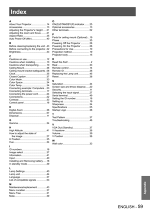 Page 59ENGLISH - 59
Appendix
Index
A
About Your Projector.......................14
Accessories ....................................13
Adjusting the Projector's Height  .....21
Adjusting the zoom and focus ........21
Aspect Ratio ...................................35
Auto Power Off (Min) ......................40
B
Before cleaning/replacing the unit  ..43
Before connecting to the projector..22
Brightness.......................................33
C
Cautions on use..............................12
Cautions when...