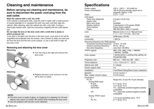 Page 32ENGLISH
-63
62-E
NGLISH
SpecificationsPower supply: 100 V - 240 V ~, 50 Hz/60 Hz
Power consumption: 180 W [During standby (when fan is
stopped): Approx. 3 W]
Amps: 2.2 A - 1.0 ALCD panel:
Panel size (diagonal): 0.6 type (15.24 mm)
Aspect ratio: 4:3
Micro lens array: Available
Display method: 3 transparent LCD panels (RGB)
Drive method: Active matrix method
Pixels: 480 000 (800 x 600) x 3 panelsLens: Manual zoom (1.2 x) / Manual focus
F 1.7 - 1.8  f 17.0 mm - 20.4 mmLamp: UHM lamp (130 W)Luminosity: 1 500...