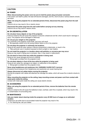 Page 11ENGLISH - 11
Read this first!
CAUTION:
 rPOWER
When disconnecting the power cord, be sure to hold the power plug and power connector
.
If the power cord itself is pulled, the lead will become damaged, and fire, short-circuits or serious electric shocks 
will result.
When not using the projector for an extended period of time, disconnect the power plug from the wall 
outlet.
Failure to do so may result in fire or electric shock.
Disconnect the power plug from the wall outlet before carrying out any c\...