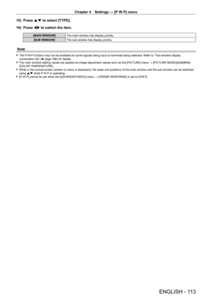 Page 113Chapter 4 Settings — [P IN P] menu
ENGLISH - 113
15) Press as to select [TYPE].
16)  
Press 
 qw to switch the item.
[MAIN WINDOW] The main window has display priority.
[SUB WINDOW] The sub window has display priority.
Note
 fThe P IN P function may not be available for some signals being input or terminals being selected. Refer to “Two-window display 
combination list” ( x
  page   166) for details.
 fThe main window setting values are applied as image adjustment values such as the [PICTURE] menu  →...