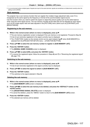 Page 117Chapter 4 Settings — [SIGNAL LIST] menu
ENGLISH - 117
 fIn an environment where multiple types of signals are input to the same terminal, signals are sometimes not determined correctly when the 
setting is set to [WIDE].
Sub memory
The projector has a sub memory function that can register the multiple image adjustment data, even if it is 
recognized as the same signal by the frequency or format of the synchronization signal source.
Use this function when you need to switch the aspect or adjust the...