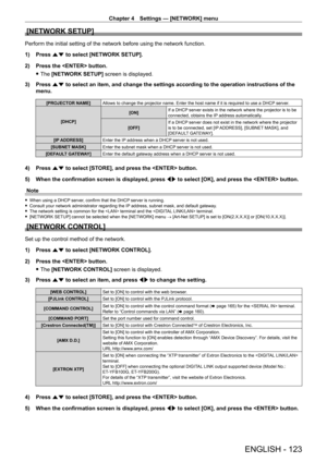 Page 123Chapter 4 Settings — [NETWORK] menu
ENGLISH - 123
[NETWORK SETUP]
Perform the initial setting of the network before using the network function.
1) 
Press 
 as to select [NETWORK SETUP].
2)
 
Press the  button.
 fThe 

[NETWORK SETUP] screen is displayed.
3)
 
Press 
 as to select an item, and change the settings according to the operation instructions of the 
menu.
[PROJECTOR NAME] Allows to change the projector name. Enter the host name if it is required to use a DHCP  server.
[DHCP] [ON]
If a DHCP...