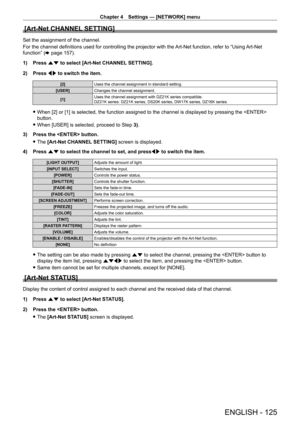 Page 125Chapter 4 Settings — [NETWORK] menu
ENGLISH - 125
[Art-Net CHANNEL SETTING]
Set the assignment of the channel.
For the channel definitions used for controlling the projector with the Art-Net function, refer to “Using Art-Net 
function” (x
  page   157).
1)
 
Press 
 as to select [Art-Net CHANNEL SETTING].
2)
 
Press 
 qw to switch the item.
[2] Uses the channel assignment in standard setting.
[USER] Changes the channel assignment.
[1] Uses the channel assignment with DZ21K series compatible.
DZ21K...