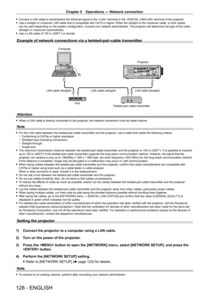 Page 128Chapter 5 Operations — Network connection
128 - ENGLISH
 fConnect a LAN cable to send/receive the Ethernet signal to the  terminal or the  terminal of the projector. fUse a straight or crossover LAN cable that is compatible with CA T5 or higher
. Either the straight or the crossover cable, or both cables 
can be used depending on the system configuration. Consult your network administrator . The projector will determine the type of the cable 
(straight or crossover) automatically.
 f Use a LAN cable of...