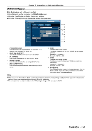 Page 137Chapter 5 Operations — Web control function
ENGLISH - 137
[Network config] page
Click [Detailed set up] → [Network config].
 fClick [Network config] to display the  [CAUTION!]

 screen.
 fClick the [Next] button to display the current settings.
 fClick the [Change] button to display the setting change screen.
1
2
3
4
5
6
7
8
1 [PROJECT OR NAME]
Enter the name of the projector. Enter the host name if it is 
required when using a DHCP server etc.
2
 
[DHCP
  ON], [DHCP OFF]
To enable the DHCP client...