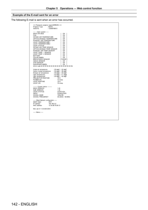 Page 142Chapter 5 Operations — Web control function
142 - ENGLISH
Example of the E-mail sent for an error
The following E-mail is sent when an error has occurred.
=== P anas onic  pr ojec t or  r epor t ( E RRO R)  ===
P r ojec t or  T y pe  :  RZ 570
S er ial No  :  123456789012
-----  check syst em -----
M A I N CP U B US   [   O K   ]
F A N  [   O K   ]
INT AKE AIR T EMPERAT URE  [   O K   ]
O PT ICS MO DULE T EMPERAT URE  [   O K   ]
EXHAUST  AIR T EMPERAT URE  [   O K   ]
LIG HT  T EMPERAT URE1  [   O K...